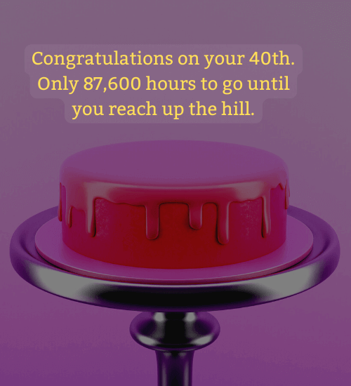 Congratulations on your 40th. Only 87,600 hours to go until you reach up the hill.