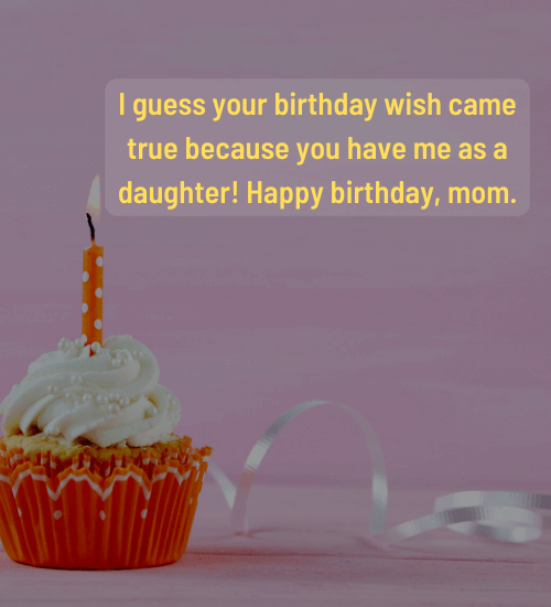 I guess your birthday wish came true because you have me as a daughter!
