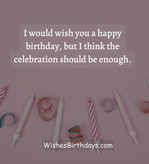 I would wish you a happy birthday, but I think the celebration should be enough.