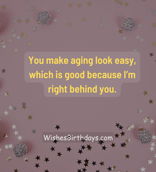 You make aging look easy, which is good because I’m right behind you.