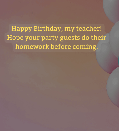 Happy Birthday, my teacher! Hope your party guests do their homework before coming.
