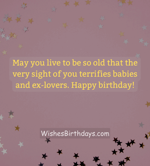 May you live to be so old that the very sight of you terrifies babies and ex-lovers. Happy birthday!