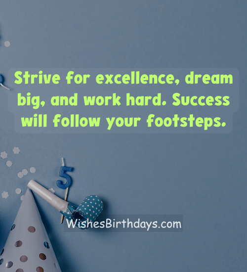 Strive for excellence, dream big, and work hard. Success will follow your footsteps.