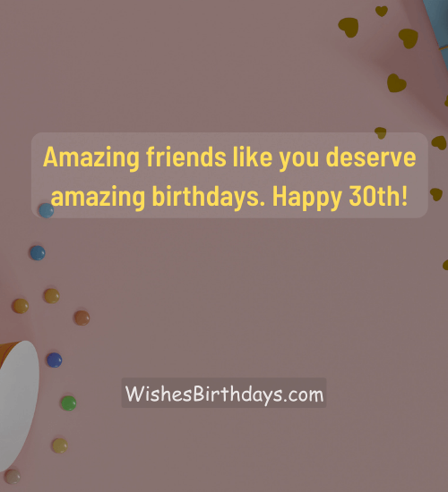 Amazing friends like you deserve amazing birthdays. Happy 30th! - 30th birthday wishes for friend
