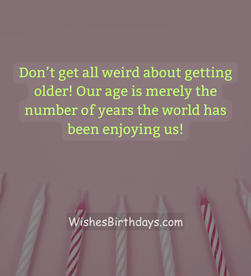 Don’t get all weird about getting older! Our age is merely the number of years the world has been enjoying us!