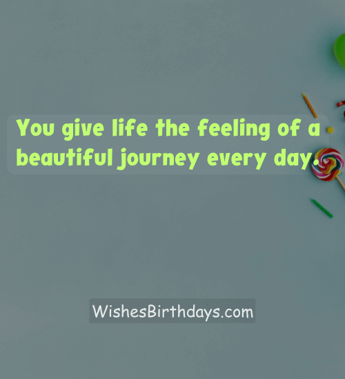 You give life the feeling of a beautiful journey every day.