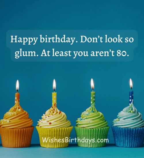 Happy birthday. Don’t look so glum. At least you aren’t 80.